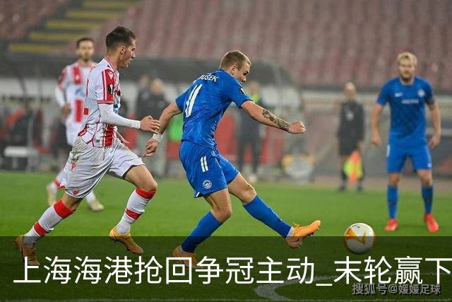 上海海港抢回争冠主动 末轮赢下津门虎即可卫冕