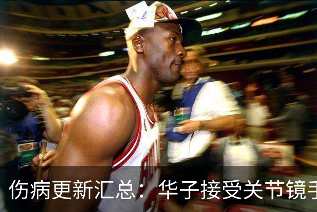 伤病更新汇总：华子接受关节镜手术或歇两个月 小卡膝盖肿胀缺席数周