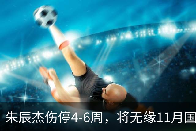 朱辰杰伤停4-6周，将无缘11月国足友谊赛，但不会影响亚洲杯