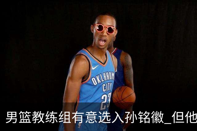 男篮教练组有意选入孙铭徽 但他因伤病缺席