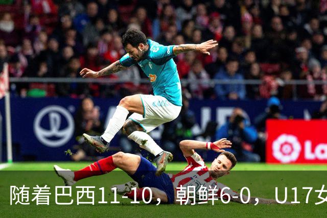 随着巴西11-10，朝鲜6-0，U17女足世界杯8强已诞生4席
