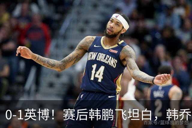 0-1英博！赛后韩鹏飞坦白，韩乔生犀利点评，阿洛伊西回应辞职！