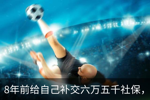8年前给自己补交六万五千社保，如今我70岁，每月到账我偷偷落泪